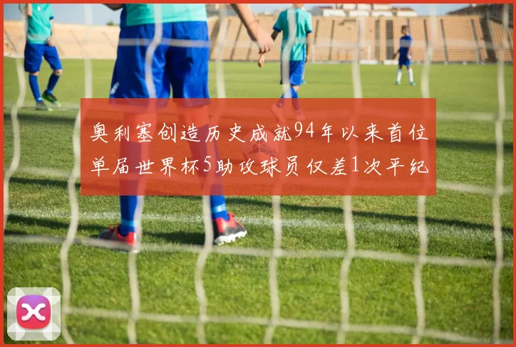奥利塞创造历史成就94年以来首位单届世界杯5助攻球员仅差1次平纪录