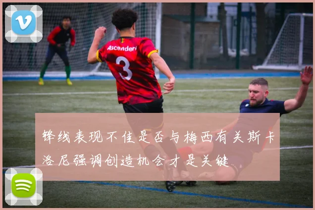 锋线表现不佳是否与梅西有关斯卡洛尼强调创造机会才是关键