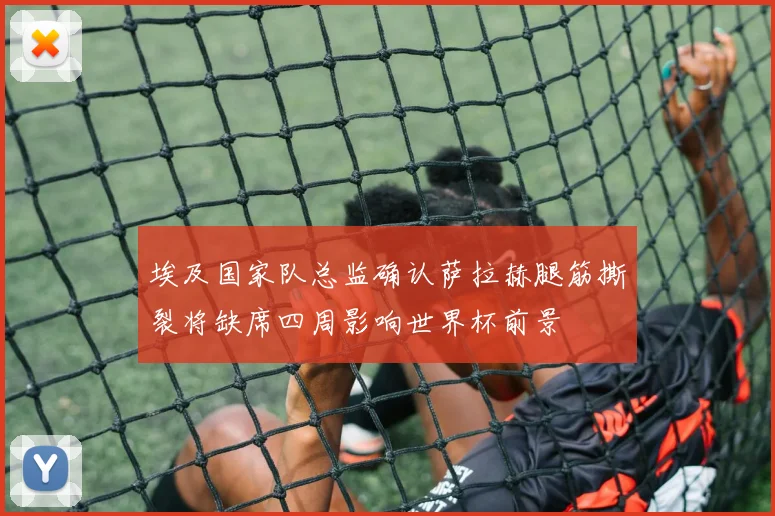 埃及国家队总监确认萨拉赫腿筋撕裂将缺席四周影响世界杯前景