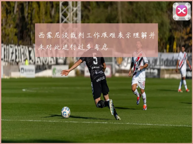 西蒙尼谈裁判工作艰难表示理解并未对此进行过多考虑