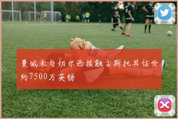 曼城未与切尔西接触古斯托其估价约7500万英镑