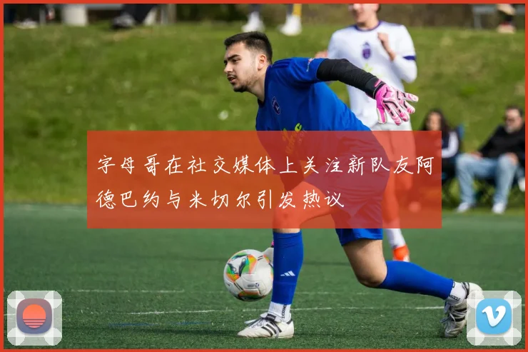 字母哥在社交媒体上关注新队友阿德巴约与米切尔引发热议