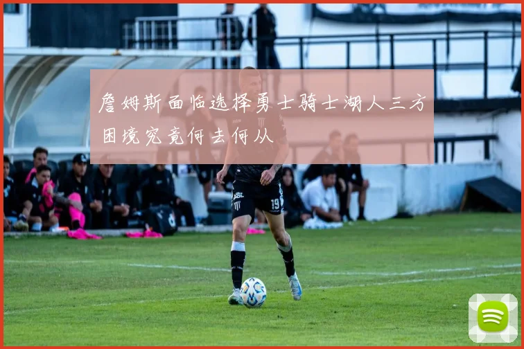 詹姆斯面临选择勇士骑士湖人三方困境究竟何去何从