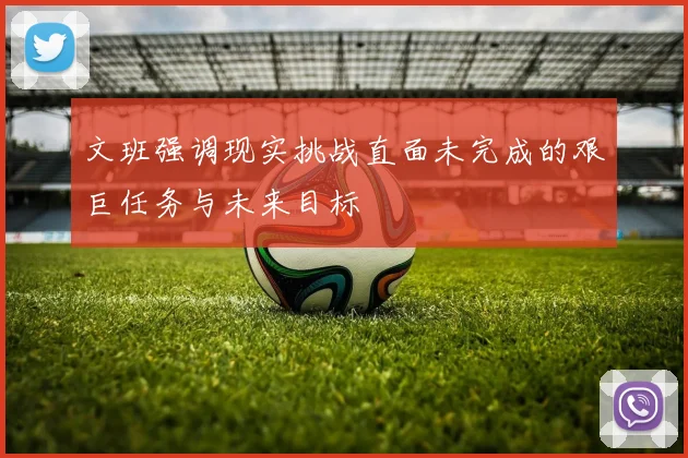 文班强调现实挑战直面未完成的艰巨任务与未来目标