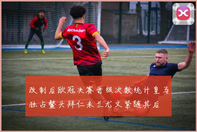 改制后欧冠决赛晋级次数统计皇马独占鳌头拜仁米兰尤文紧随其后