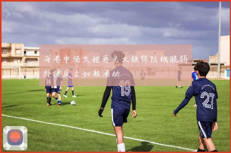 海港中场失控蒋光太缺阵防线脆弱外援反击如潮涌动