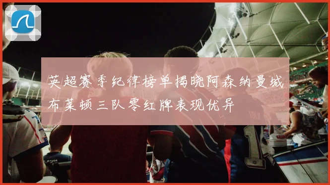 英超赛季纪律榜单揭晓阿森纳曼城布莱顿三队零红牌表现优异
