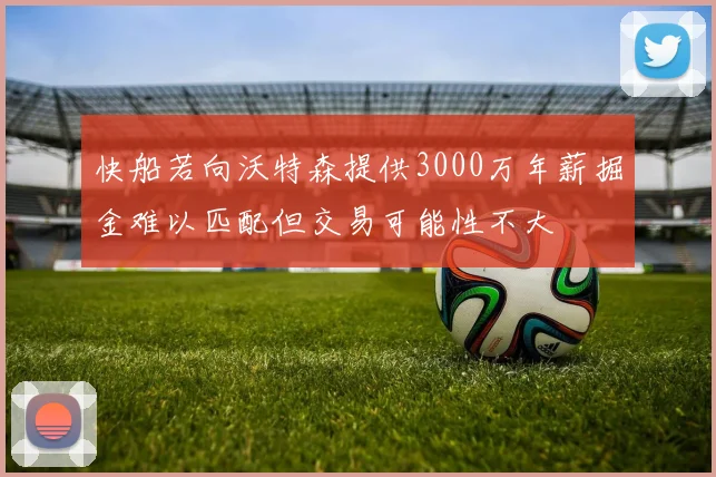 快船若向沃特森提供3000万年薪掘金难以匹配但交易可能性不大