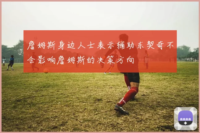 詹姆斯身边人士表示辅助东契奇不会影响詹姆斯的决策方向