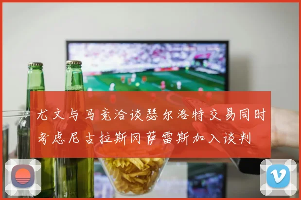 尤文与马竞洽谈瑟尔洛特交易同时考虑尼古拉斯冈萨雷斯加入谈判