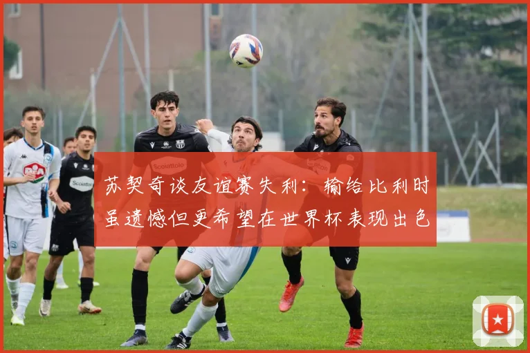 苏契奇谈友谊赛失利：输给比利时虽遗憾但更希望在世界杯表现出色