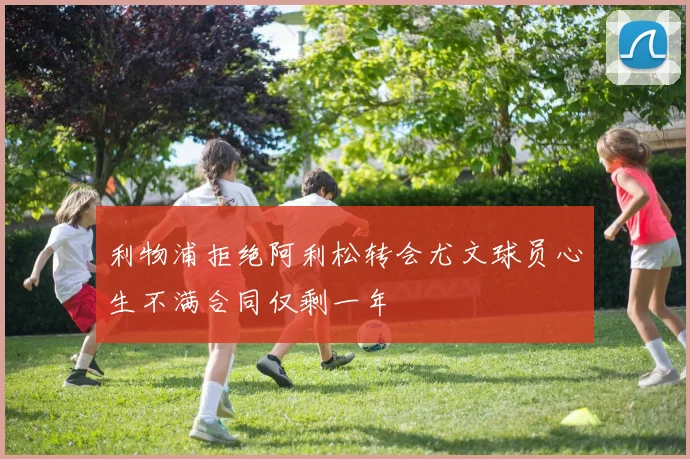 利物浦拒绝阿利松转会尤文球员心生不满合同仅剩一年