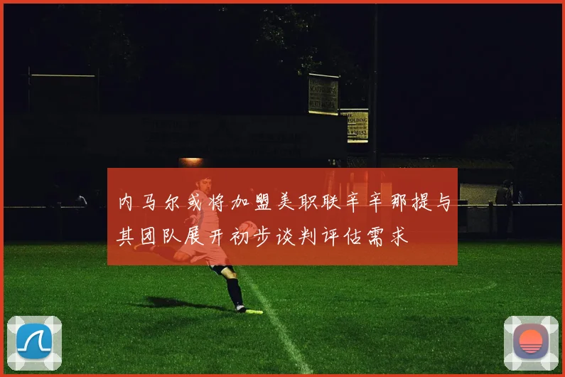 内马尔或将加盟美职联辛辛那提与其团队展开初步谈判评估需求