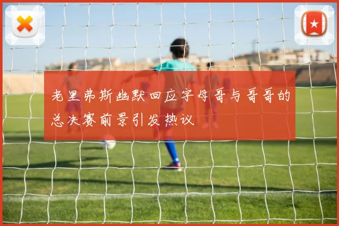 老里弗斯幽默回应字母哥与哥哥的总决赛前景引发热议