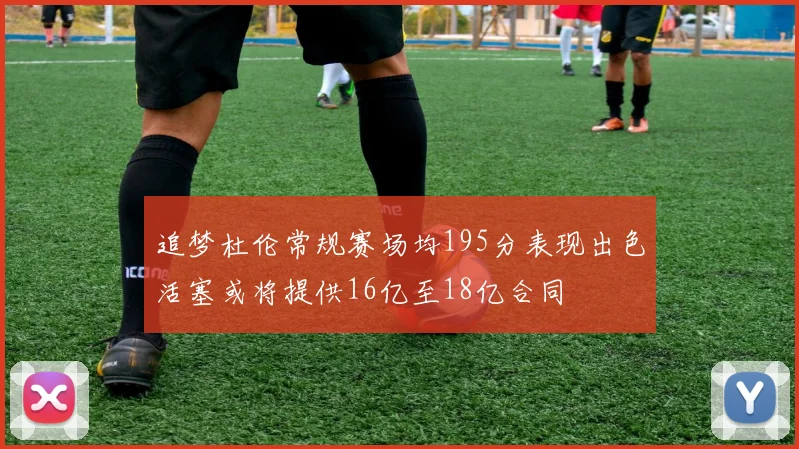 追梦杜伦常规赛场均195分表现出色活塞或将提供16亿至18亿合同
