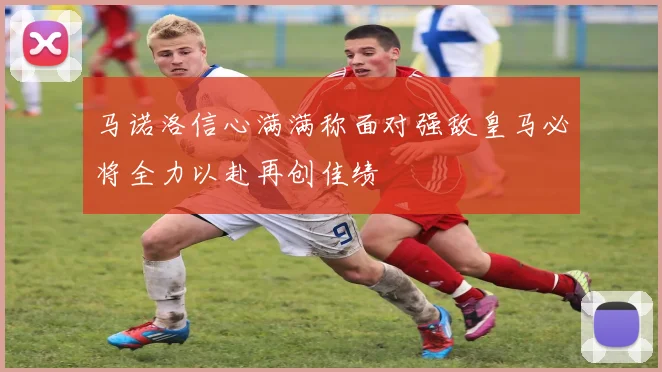马诺洛信心满满称面对强敌皇马必将全力以赴再创佳绩