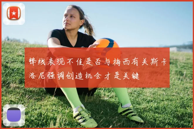 锋线表现不佳是否与梅西有关斯卡洛尼强调创造机会才是关键