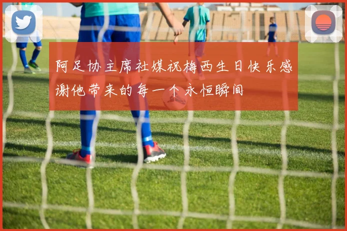 阿足协主席社媒祝梅西生日快乐感谢他带来的每一个永恒瞬间