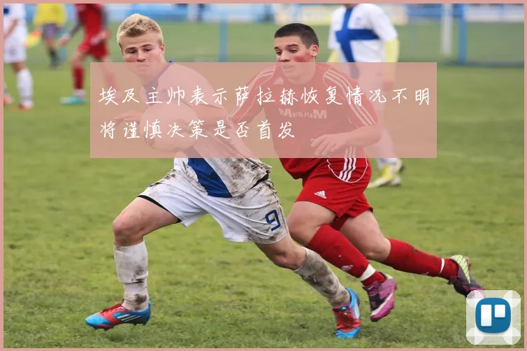 埃及主帅表示萨拉赫恢复情况不明将谨慎决策是否首发