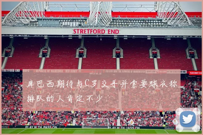 库巴西期待与C罗交手并索要球衣称排队的人肯定不少