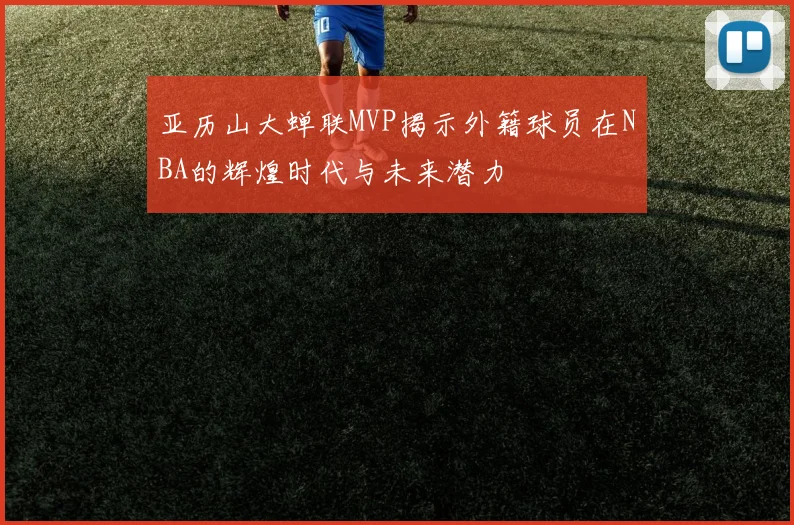 亚历山大蝉联MVP揭示外籍球员在NBA的辉煌时代与未来潜力