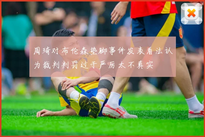 周琦对布伦森垫脚事件发表看法认为裁判判罚过于严厉太不真实